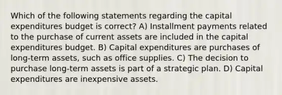 Which of the following statements regarding the capital expenditures budget is correct? A) Installment payments related to the purchase of current assets are included in the capital expenditures budget. B) Capital expenditures are purchases of long-term assets, such as office supplies. C) The decision to purchase long-term assets is part of a strategic plan. D) Capital expenditures are inexpensive assets.