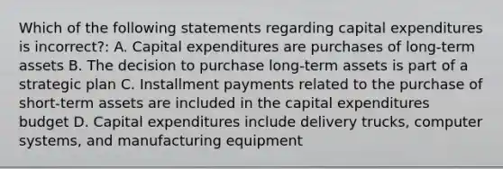 Which of the following statements regarding capital expenditures is incorrect?: A. Capital expenditures are purchases of long-term assets B. The decision to purchase long-term assets is part of a strategic plan C. Installment payments related to the purchase of short-term assets are included in the capital expenditures budget D. Capital expenditures include delivery trucks, computer systems, and manufacturing equipment