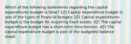 Which of the following statements regarding the capital expenditures budget is false? 1Z) Capital expenditure budget is one of the types of financial budgets 2Z) Capital expenditures budget is the budget for acquiring fixed assets. 3Z) The capital expenditure budget has a short-term time horizon. 4Z) The capital expenditure budget is part of the budgeted balance sheet.