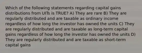 Which of the following statements regarding capital gains distributions from UITs is TRUE? A) They are rare B) They are regularly distributed and are taxable as ordinary income regardless of how long the investor has owned the units C) They are regularly distributed and are taxable as long-term capital gains regardless of how long the investor has owned the units D) They are regularly distributed and are taxable as short-term capital gains