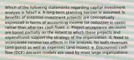 Which of the following statements regarding capital investment analysis is false? a. A long-term planning horizon is assumed. b. Benefits of potential investment projects are conceptually expressed in terms of accounting income (or reduction in costs) rather than after-tax cash flows. c. Project acceptance decisions are based partially on the extent to which these projects and expenditures support the strategy of the organization. d. Need to incorporate income-tax effects in the analysis, for both revenues (and gains) as well as expenses (and losses). e. Discounted cash flow (DCF) decision models are used by most large organizations.