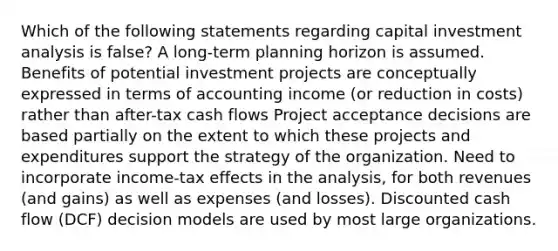 Which of the following statements regarding capital investment analysis is false? A long-term planning horizon is assumed. Benefits of potential investment projects are conceptually expressed in terms of accounting income (or reduction in costs) rather than after-tax cash flows Project acceptance decisions are based partially on the extent to which these projects and expenditures support the strategy of the organization. Need to incorporate income-tax effects in the analysis, for both revenues (and gains) as well as expenses (and losses). Discounted cash flow (DCF) decision models are used by most large organizations.