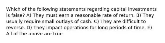 Which of the following statements regarding capital investments is false? A) They must earn a reasonable rate of return. B) They usually require small outlays of cash. C) They are difficult to reverse. D) They impact operations for long periods of time. E) All of the above are true