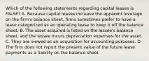 Which of the following statements regarding capital leases is​ FALSE? A. Because capital leases increase the apparent leverage on the​ firm's balance​ sheet, firms sometimes prefer to have a lease categorized as an operating lease to keep it off the balance sheet. B. The asset acquired is listed on the​ lessee's balance​ sheet, and the lessee incurs depreciation expenses for the asset. C. They are viewed as an acquisition for accounting purposes. D. The firm does not report the present value of the future lease payments as a liability on the balance sheet