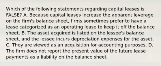 Which of the following statements regarding capital leases is​ FALSE? A. Because capital leases increase the apparent leverage on the​ firm's balance​ sheet, firms sometimes prefer to have a lease categorized as an operating lease to keep it off the balance sheet. B. The asset acquired is listed on the​ lessee's balance​ sheet, and the lessee incurs depreciation expenses for the asset. C. They are viewed as an acquisition for accounting purposes. D. The firm does not report the present value of the future lease payments as a liability on the balance sheet