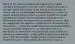 Which of the following statements regarding the capital maintenance concept is not true? a.The capital maintenance concept implies net income for the period is the amount of money that can be distributed to shareholders as a return on capital, without being a return of capital. b.Under the capital maintenance concept, income would be computed as the difference between the beginning and ending net assets, after any adjustments for additional investments or distributions to shareholders. c.Under the capital maintenance concept, lifetime income would be computed as the total amount of cash distributed to shareholders minus the total amount of capital invested by shareholders. d.The capital maintenance concept asserts that shareholders' capital must be maintained and therefore income is measured as the decrease in capital.