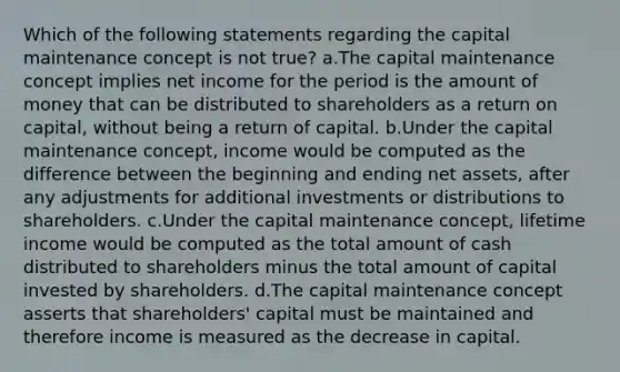 Which of the following statements regarding the capital maintenance concept is not true? a.The capital maintenance concept implies net income for the period is the amount of money that can be distributed to shareholders as a return on capital, without being a return of capital. b.Under the capital maintenance concept, income would be computed as the difference between the beginning and ending net assets, after any adjustments for additional investments or distributions to shareholders. c.Under the capital maintenance concept, lifetime income would be computed as the total amount of cash distributed to shareholders minus the total amount of capital invested by shareholders. d.The capital maintenance concept asserts that shareholders' capital must be maintained and therefore income is measured as the decrease in capital.