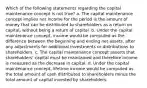 Which of the following statements regarding the capital maintenance concept is not true? a. The capital maintenance concept implies net income for the period is the amount of money that can be distributed to shareholders as a return on capital, without being a return of capital. b. Under the capital maintenance concept, income would be computed as the difference between the beginning and ending net assets, after any adjustments for additional investments or distributions to shareholders. c. The capital maintenance concept asserts that shareholders' capital must be maintained and therefore income is measured as the decrease in capital. d. Under the capital maintenance concept, lifetime income would be computed as the total amount of cash distributed to shareholders minus the total amount of capital invested by shareholders.