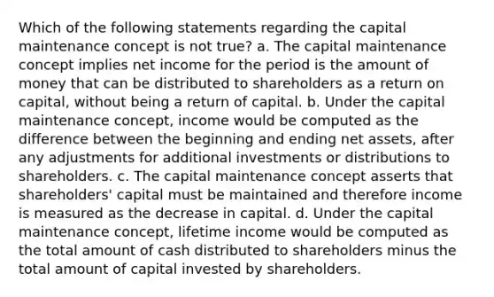 Which of the following statements regarding the capital maintenance concept is not true? a. The capital maintenance concept implies net income for the period is the amount of money that can be distributed to shareholders as a return on capital, without being a return of capital. b. Under the capital maintenance concept, income would be computed as the difference between the beginning and ending net assets, after any adjustments for additional investments or distributions to shareholders. c. The capital maintenance concept asserts that shareholders' capital must be maintained and therefore income is measured as the decrease in capital. d. Under the capital maintenance concept, lifetime income would be computed as the total amount of cash distributed to shareholders minus the total amount of capital invested by shareholders.