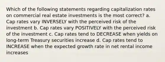 Which of the following statements regarding capitalization rates on commercial real estate investments is the most correct? a. Cap rates vary INVERSELY with the perceived risk of the investment b. Cap rates vary POSITIVELY with the perceived risk of the investment c. Cap rates tend to DECREASE when yields on long-term Treasury securities increase d. Cap rates tend to INCREASE when the expected growth rate in net rental income increases