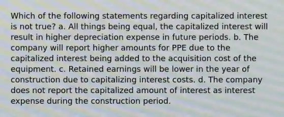 Which of the following statements regarding capitalized interest is not true? a. All things being equal, the capitalized interest will result in higher depreciation expense in future periods. b. The company will report higher amounts for PPE due to the capitalized interest being added to the acquisition cost of the equipment. c. Retained earnings will be lower in the year of construction due to capitalizing interest costs. d. The company does not report the capitalized amount of interest as interest expense during the construction period.