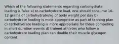 Which of the following statements regarding carbohydrate loading is false a) to carbohydrate load, one should consume 10-12 grams of carbohydrate/kg of body weight per day b) carbohydrate loading is most appropriate as part of tanning plan c) carbohydrate loading is more appropriate for those competing in short duration events d) trained athletes who follow a carbohydrate loading plan can double their muscle glycogen content