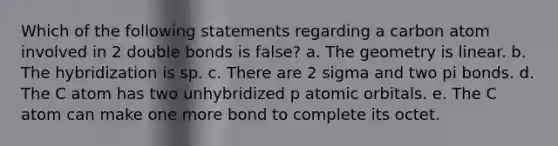 Which of the following statements regarding a carbon atom involved in 2 double bonds is false? a. The geometry is linear. b. The hybridization is sp. c. There are 2 sigma and two pi bonds. d. The C atom has two unhybridized p atomic orbitals. e. The C atom can make one more bond to complete its octet.