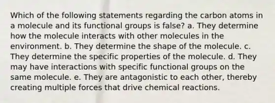 Which of the following statements regarding the carbon atoms in a molecule and its functional groups is false? a. They determine how the molecule interacts with other molecules in the environment. b. They determine the shape of the molecule. c. They determine the specific properties of the molecule. d. They may have interactions with specific functional groups on the same molecule. e. They are antagonistic to each other, thereby creating multiple forces that drive chemical reactions.