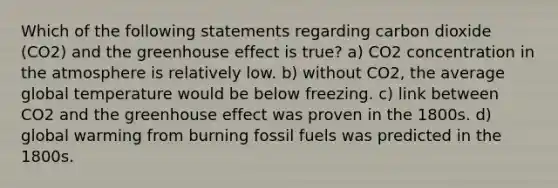 Which of the following statements regarding carbon dioxide (CO2) and the greenhouse effect is true? a) CO2 concentration in the atmosphere is relatively low. b) without CO2, the average global temperature would be below freezing. c) link between CO2 and the greenhouse effect was proven in the 1800s. d) global warming from burning fossil fuels was predicted in the 1800s.