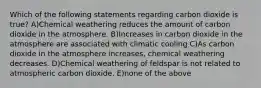 Which of the following statements regarding carbon dioxide is true? A)Chemical weathering reduces the amount of carbon dioxide in the atmosphere. B)Increases in carbon dioxide in the atmosphere are associated with climatic cooling C)As carbon dioxide in the atmosphere increases, chemical weathering decreases. D)Chemical weathering of feldspar is not related to atmospheric carbon dioxide. E)none of the above