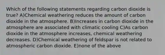 Which of the following statements regarding carbon dioxide is true? A)Chemical weathering reduces the amount of carbon dioxide in the atmosphere. B)Increases in carbon dioxide in the atmosphere are associated with climatic cooling C)As carbon dioxide in the atmosphere increases, chemical weathering decreases. D)Chemical weathering of feldspar is not related to atmospheric carbon dioxide. E)none of the above