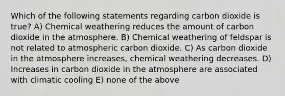 Which of the following statements regarding carbon dioxide is true? A) Chemical weathering reduces the amount of carbon dioxide in the atmosphere. B) Chemical weathering of feldspar is not related to atmospheric carbon dioxide. C) As carbon dioxide in the atmosphere increases, chemical weathering decreases. D) Increases in carbon dioxide in the atmosphere are associated with climatic cooling E) none of the above