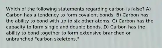 Which of the following statements regarding carbon is false? A) Carbon has a tendency to form covalent bonds. B) Carbon has the ability to bond with up to six other atoms. C) Carbon has the capacity to form single and double bonds. D) Carbon has the ability to bond together to form extensive branched or unbranched "carbon skeletons."