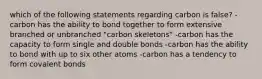 which of the following statements regarding carbon is false? -carbon has the ability to bond together to form extensive branched or unbranched "carbon skeletons" -carbon has the capacity to form single and double bonds -carbon has the ability to bond with up to six other atoms -carbon has a tendency to form covalent bonds