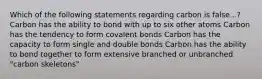 Which of the following statements regarding carbon is false...? Carbon has the ability to bond with up to six other atoms Carbon has the tendency to form covalent bonds Carbon has the capacity to form single and double bonds Carbon has the ability to bond together to form extensive branched or unbranched "carbon skeletons"