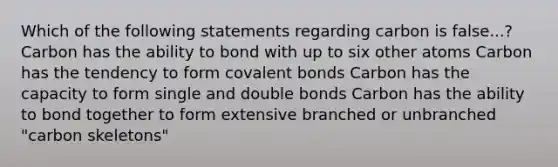 Which of the following statements regarding carbon is false...? Carbon has the ability to bond with up to six other atoms Carbon has the tendency to form covalent bonds Carbon has the capacity to form single and double bonds Carbon has the ability to bond together to form extensive branched or unbranched "carbon skeletons"