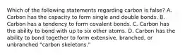 Which of the following statements regarding carbon is false? A. Carbon has the capacity to form single and double bonds. B. Carbon has a tendency to form covalent bonds. C. Carbon has the ability to bond with up to six other atoms. D. Carbon has the ability to bond together to form extensive, branched, or unbranched "carbon skeletons."