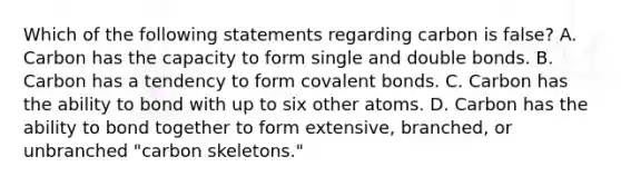 Which of the following statements regarding carbon is false? A. Carbon has the capacity to form single and double bonds. B. Carbon has a tendency to form covalent bonds. C. Carbon has the ability to bond with up to six other atoms. D. Carbon has the ability to bond together to form extensive, branched, or unbranched "carbon skeletons."