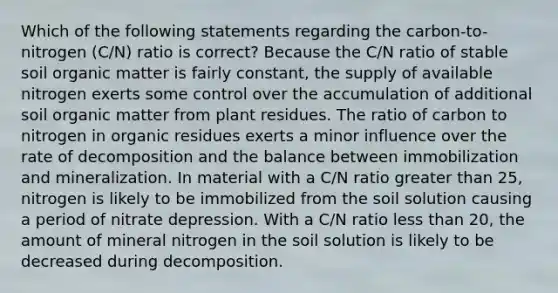 Which of the following statements regarding the carbon-to-nitrogen (C/N) ratio is correct? Because the C/N ratio of stable soil organic matter is fairly constant, the supply of available nitrogen exerts some control over the accumulation of additional soil organic matter from plant residues. The ratio of carbon to nitrogen in organic residues exerts a minor influence over the rate of decomposition and the balance between immobilization and mineralization. In material with a C/N ratio greater than 25, nitrogen is likely to be immobilized from the soil solution causing a period of nitrate depression. With a C/N ratio less than 20, the amount of mineral nitrogen in the soil solution is likely to be decreased during decomposition.