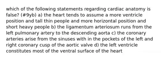 which of the following statements regarding cardiac anatomy is false? (#9yb) a) <a href='https://www.questionai.com/knowledge/kya8ocqc6o-the-heart' class='anchor-knowledge'>the heart</a> tends to assume a more ventricle position and tall thin people and more horizontal position and short heavy people b) the ligamentum arteriosum runs from the left pulmonary artery to the descending aorta c) <a href='https://www.questionai.com/knowledge/kUSHhCSdkt-the-corona' class='anchor-knowledge'>the corona</a>ry arteries arise from the sinuses with in the pockets of the left and right coronary cusp of the aortic valve d) the left ventricle constitutes most of the ventral surface of the heart