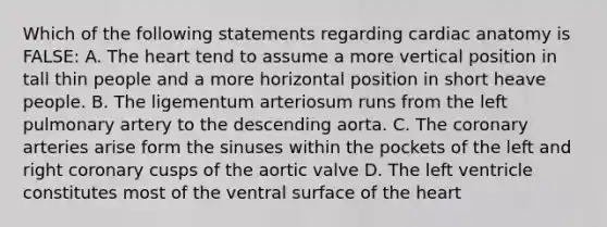 Which of the following statements regarding cardiac anatomy is FALSE: A. The heart tend to assume a more vertical position in tall thin people and a more horizontal position in short heave people. B. The ligementum arteriosum runs from the left pulmonary artery to the descending aorta. C. The coronary arteries arise form the sinuses within the pockets of the left and right coronary cusps of the aortic valve D. The left ventricle constitutes most of the ventral surface of the heart