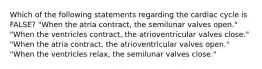 Which of the following statements regarding the cardiac cycle is FALSE? "When the atria contract, the semilunar valves open." "When the ventricles contract, the atrioventricular valves close." "When the atria contract, the atrioventricular valves open." "When the ventricles relax, the semilunar valves close."