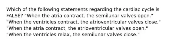 Which of the following statements regarding the cardiac cycle is FALSE? "When the atria contract, the semilunar valves open." "When the ventricles contract, the atrioventricular valves close." "When the atria contract, the atrioventricular valves open." "When the ventricles relax, the semilunar valves close."