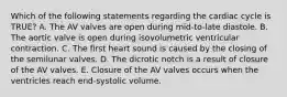 Which of the following statements regarding the cardiac cycle is TRUE? A. The AV valves are open during mid-to-late diastole. B. The aortic valve is open during isovolumetric ventricular contraction. C. The first heart sound is caused by the closing of the semilunar valves. D. The dicrotic notch is a result of closure of the AV valves. E. Closure of the AV valves occurs when the ventricles reach end-systolic volume.