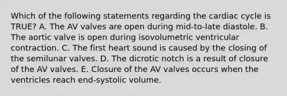 Which of the following statements regarding the cardiac cycle is TRUE? A. The AV valves are open during mid-to-late diastole. B. The aortic valve is open during isovolumetric ventricular contraction. C. The first heart sound is caused by the closing of the semilunar valves. D. The dicrotic notch is a result of closure of the AV valves. E. Closure of the AV valves occurs when the ventricles reach end-systolic volume.