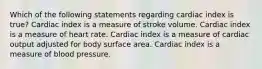 Which of the following statements regarding cardiac index is true? Cardiac index is a measure of stroke volume. Cardiac index is a measure of heart rate. Cardiac index is a measure of cardiac output adjusted for body surface area. Cardiac index is a measure of blood pressure.