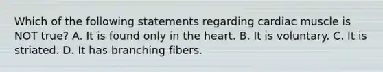 Which of the following statements regarding cardiac muscle is NOT true? A. It is found only in the heart. B. It is voluntary. C. It is striated. D. It has branching fibers.