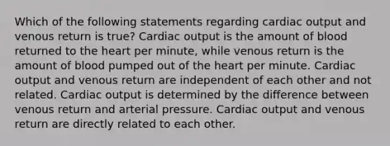 Which of the following statements regarding cardiac output and venous return is true? Cardiac output is the amount of blood returned to the heart per minute, while venous return is the amount of blood pumped out of the heart per minute. Cardiac output and venous return are independent of each other and not related. Cardiac output is determined by the difference between venous return and arterial pressure. Cardiac output and venous return are directly related to each other.