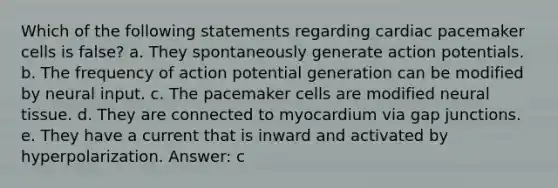 Which of the following statements regarding cardiac pacemaker cells is false? a. They spontaneously generate action potentials. b. The frequency of action potential generation can be modified by neural input. c. The pacemaker cells are modified neural tissue. d. They are connected to myocardium via gap junctions. e. They have a current that is inward and activated by hyperpolarization. Answer: c