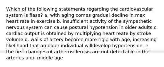 Which of the following statements regarding the cardiovascular system is flase? a. with aging comes gradual decline in max heart rate in exercise b. insufficient activity of the sympathetic nervous system can cause postural hypotension in older adults c. cardiac output is obtained by multiplying heart reate by stroke volume d. walls of artery become more rigid with age, increasing likelihood that an older individual willdevelop hypertension. e. the first chamges of artherosclerosis are not detectable in the arteries until middle age