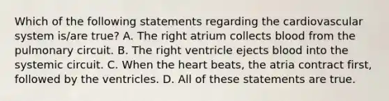 Which of the following statements regarding the cardiovascular system is/are true? A. The right atrium collects blood from the pulmonary circuit. B. The right ventricle ejects blood into the systemic circuit. C. When the heart beats, the atria contract first, followed by the ventricles. D. All of these statements are true.