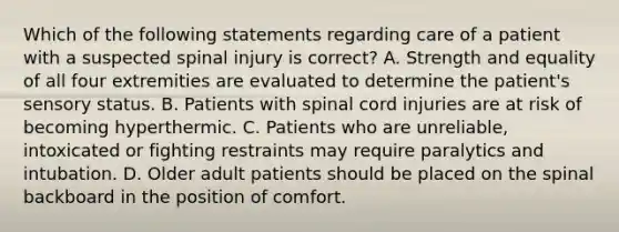 Which of the following statements regarding care of a patient with a suspected spinal injury is correct? A. Strength and equality of all four extremities are evaluated to determine the patient's sensory status. B. Patients with spinal cord injuries are at risk of becoming hyperthermic. C. Patients who are unreliable, intoxicated or fighting restraints may require paralytics and intubation. D. Older adult patients should be placed on the spinal backboard in the position of comfort.