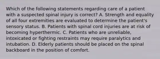 Which of the following statements regarding care of a patient with a suspected spinal injury is correct? A. Strength and equality of all four extremities are evaluated to determine the patient's sensory status. B. Patients with spinal cord injuries are at risk of becoming hyperthermic. C. Patients who are unreliable, intoxicated or fighting restraints may require paralytics and intubation. D. Elderly patients should be placed on the spinal backboard in the position of comfort.