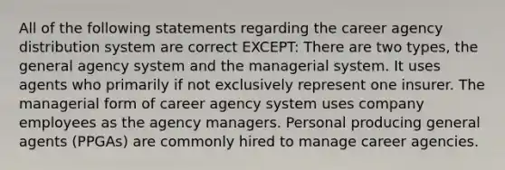 All of the following statements regarding the career agency distribution system are correct EXCEPT: There are two types, the general agency system and the managerial system. It uses agents who primarily if not exclusively represent one insurer. The managerial form of career agency system uses company employees as the agency managers. Personal producing general agents (PPGAs) are commonly hired to manage career agencies.