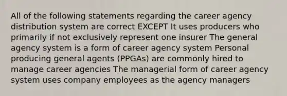 All of the following statements regarding the career agency distribution system are correct EXCEPT It uses producers who primarily if not exclusively represent one insurer The general agency system is a form of career agency system Personal producing general agents (PPGAs) are commonly hired to manage career agencies The managerial form of career agency system uses company employees as the agency managers