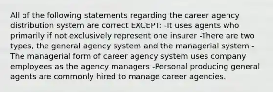 All of the following statements regarding the career agency distribution system are correct EXCEPT: -It uses agents who primarily if not exclusively represent one insurer -There are two types, the general agency system and the managerial system -The managerial form of career agency system uses company employees as the agency managers -Personal producing general agents are commonly hired to manage career agencies.