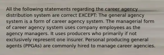 All the following statements regarding the career agency distribution system are correct EXCEPT: The general agency system is a form of career agency system. The managerial form of career agency system uses company employees as the agency managers. It uses producers who primarily if not exclusively represent one insurer. Personal producing general agents (PPGAs) are commonly hired to manage career agencies.