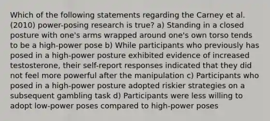 Which of the following statements regarding the Carney et al. (2010) power-posing research is true? a) Standing in a closed posture with one's arms wrapped around one's own torso tends to be a high-power pose b) While participants who previously has posed in a high-power posture exhibited evidence of increased testosterone, their self-report responses indicated that they did not feel more powerful after the manipulation c) Participants who posed in a high-power posture adopted riskier strategies on a subsequent gambling task d) Participants were less willing to adopt low-power poses compared to high-power poses