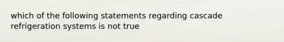 which of the following statements regarding cascade refrigeration systems is not true