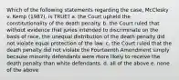 Which of the following statements regarding the case, McClesky v. Kemp (1987), is TRUE? a. the Court upheld the constitutionality of the death penalty. b. the Court ruled that without evidence that juries intended to discriminate on the basis of race, the unequal distribution of the death penalty did not violate equal protection of the law. c. the Court ruled that the death penalty did not violate the Fourteenth Amendment simply because minority defendants were more likely to receive the death penalty than white defendants. d. all of the above e. none of the above